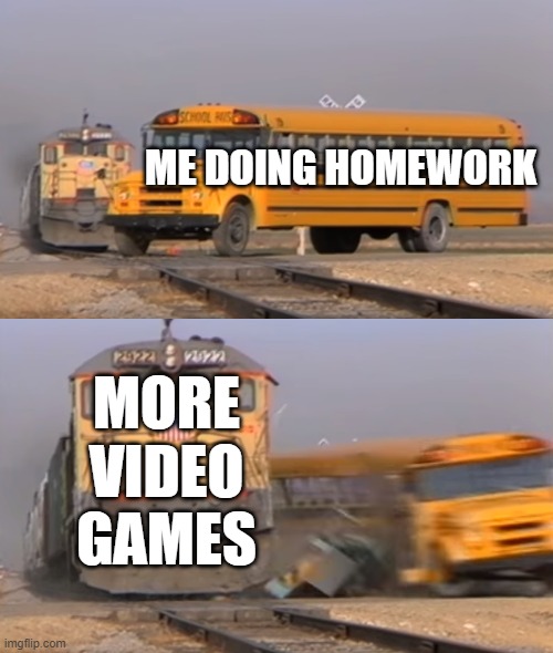 A train hitting a school bus | ME DOING HOMEWORK; MORE VIDEO GAMES | image tagged in a train hitting a school bus | made w/ Imgflip meme maker