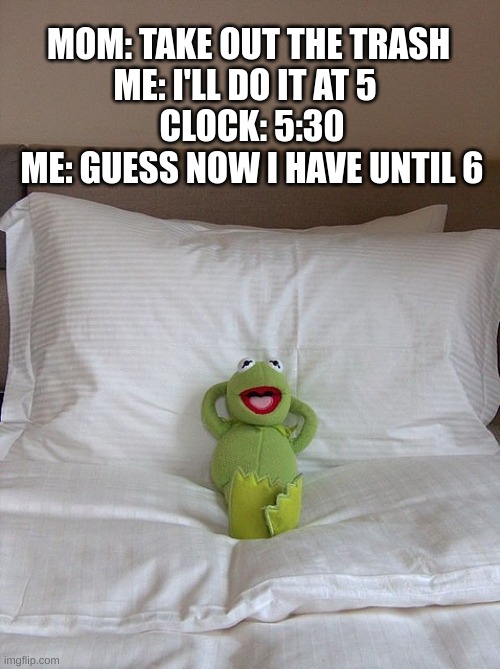 kermit bed | MOM: TAKE OUT THE TRASH 
ME: I'LL DO IT AT 5  
CLOCK: 5:30
ME: GUESS NOW I HAVE UNTIL 6 | image tagged in kermit bed | made w/ Imgflip meme maker