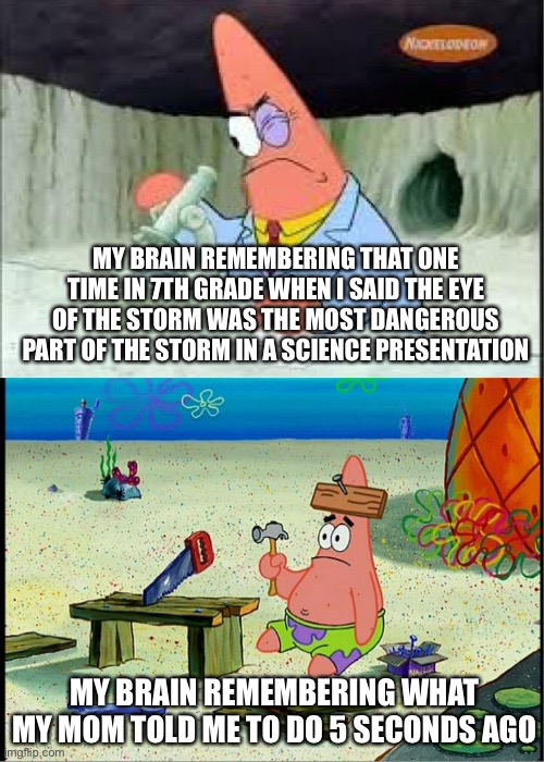 Every time | MY BRAIN REMEMBERING THAT ONE TIME IN 7TH GRADE WHEN I SAID THE EYE OF THE STORM WAS THE MOST DANGEROUS PART OF THE STORM IN A SCIENCE PRESENTATION; MY BRAIN REMEMBERING WHAT MY MOM TOLD ME TO DO 5 SECONDS AGO | image tagged in patrick smart dumb | made w/ Imgflip meme maker