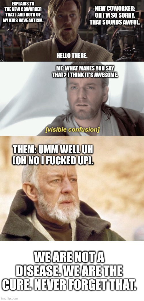 Fun interaction last night told entirely through obi wan memes. | NEW COWORKER: OH I'M SO SORRY, THAT SOUNDS AWFUL. EXPLAINS TO THE NEW COWORKER THAT I AND BOTH OF MY KIDS HAVE AUTISM. ME: WHAT MAKES YOU SAY THAT? I THINK IT'S AWESOME. THEM: UMM WELL UH (OH NO I FUCKED UP). WE ARE NOT A DISEASE. WE ARE THE CURE. NEVER FORGET THAT. | image tagged in obi wan hello there,obi-wan visible confusion,memes,obi wan kenobi | made w/ Imgflip meme maker
