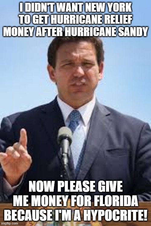 Gov. Ron DeSantis | I DIDN'T WANT NEW YORK TO GET HURRICANE RELIEF MONEY AFTER HURRICANE SANDY; NOW PLEASE GIVE ME MONEY FOR FLORIDA BECAUSE I'M A HYPOCRITE! | image tagged in gov ron desantis | made w/ Imgflip meme maker