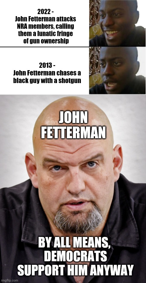 Fetterman Fall Out |  2022 -
John Fetterman attacks NRA members, calling them a lunatic fringe
 of gun ownership; 2013 -
John Fetterman chases a black guy with a shotgun; JOHN FETTERMAN; BY ALL MEANS, 
DEMOCRATS SUPPORT HIM ANYWAY | image tagged in disappointed black guy,liberals,democrats,pennsylvania,leftists,oz | made w/ Imgflip meme maker