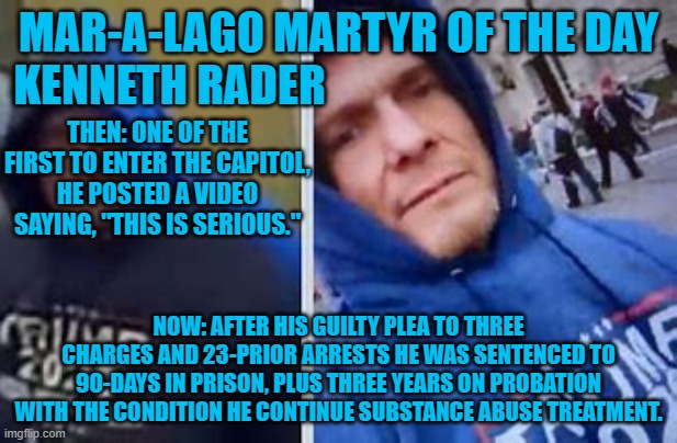 Another "Career Criminal For Trump!" | MAR-A-LAGO MARTYR OF THE DAY
KENNETH RADER; THEN: ONE OF THE FIRST TO ENTER THE CAPITOL, HE POSTED A VIDEO SAYING, "THIS IS SERIOUS."; NOW: AFTER HIS GUILTY PLEA TO THREE CHARGES AND 23-PRIOR ARRESTS HE WAS SENTENCED TO 90-DAYS IN PRISON, PLUS THREE YEARS ON PROBATION WITH THE CONDITION HE CONTINUE SUBSTANCE ABUSE TREATMENT. | image tagged in politics | made w/ Imgflip meme maker