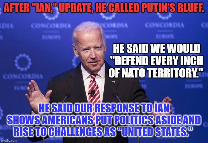 President Biden reinforces our commitment to Ukraine. Cue the dividers. | AFTER "IAN," UPDATE, HE CALLED PUTIN'S BLUFF. HE SAID WE WOULD "DEFEND EVERY INCH OF NATO TERRITORY."; HE SAID OUR RESPONSE TO IAN SHOWS AMERICANS PUT POLITICS ASIDE AND RISE TO CHALLENGES AS "UNITED STATES." | image tagged in joe biden | made w/ Imgflip meme maker