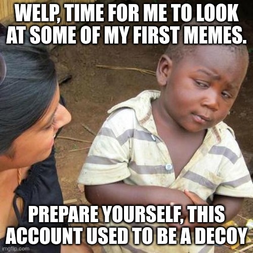 Third World Skeptical Kid Meme | WELP, TIME FOR ME TO LOOK AT SOME OF MY FIRST MEMES. PREPARE YOURSELF, THIS ACCOUNT USED TO BE A DECOY | image tagged in memes,third world skeptical kid | made w/ Imgflip meme maker