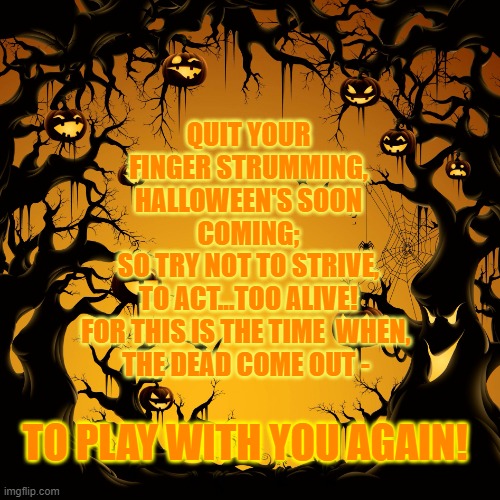 It's Halloween Time! | QUIT YOUR FINGER STRUMMING,
HALLOWEEN'S SOON COMING;
SO TRY NOT TO STRIVE,
TO ACT...TOO ALIVE!
FOR THIS IS THE TIME  WHEN, 
THE DEAD COME OUT -; TO PLAY WITH YOU AGAIN! | image tagged in halloween,funny memes,halloween is coming,happy halloween,scary,fun | made w/ Imgflip meme maker