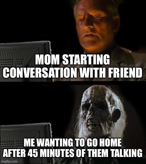 I'll Just Wait Here Meme | MOM STARTING CONVERSATION WITH FRIEND; ME WANTING TO GO HOME AFTER 45 MINUTES OF THEM TALKING | image tagged in memes,i'll just wait here | made w/ Imgflip meme maker