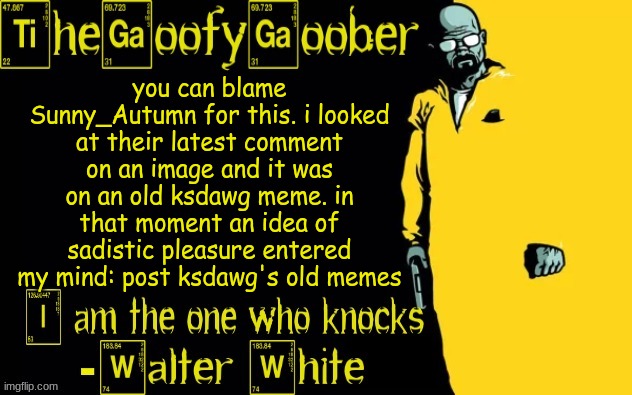 TheGoofyGoober's announcement template | you can blame Sunny_Autumn for this. i looked at their latest comment on an image and it was on an old ksdawg meme. in that moment an idea of sadistic pleasure entered my mind: post ksdawg's old memes | image tagged in thegoofygoober's announcement template | made w/ Imgflip meme maker