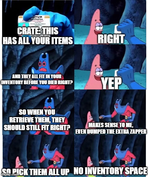 patrick make sense to me | CRATE: THIS HAS ALL YOUR ITEMS; RIGHT; AND THEY ALL FIT IN YOUR INVENTORY BEFORE YOU DIED RIGHT? YEP; SO WHEN YOU RETRIEVE THEM, THEY SHOULD STILL FIT RIGHT? MAKES SENSE TO ME, EVEN DUMPED THE EXTRA ZAPPER; NO INVENTORY SPACE; SO PICK THEM ALL UP | image tagged in patrick make sense to me | made w/ Imgflip meme maker