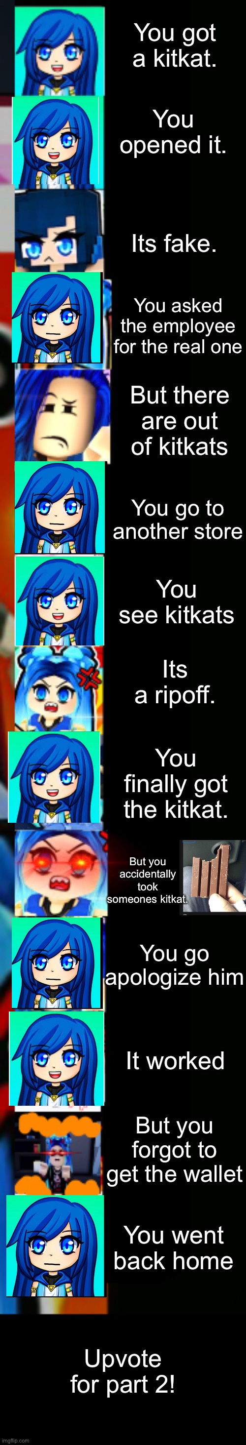 ItsFunneh Getting a kitkat story mode Part 1 | You got a kitkat. You opened it. Its fake. You asked the employee for the real one; But there are out of kitkats; You go to another store; You see kitkats; Its a ripoff. You finally got the kitkat. But you accidentally took someones kitkat. You go apologize him; It worked; But you forgot to get the wallet; You went back home; Upvote for part 2! | image tagged in itsfunneh becoming angry extended | made w/ Imgflip meme maker