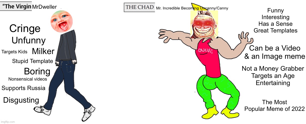 The Virgin MrDweller vs. The Chad Mr. Incredible Becoming Uncanny/Canny | Funny
Interesting
Has a Sense
Great Templates; MrDweller; Mr. Incredible Becoming Uncanny/Canny; Cringe; Unfunny; Can be a Video & an Image meme; Milker; Targets Kids; Not a Money Grabber
Targets an Age
Entertaining; Stupid Template; Boring; Nonsensical videos; Supports Russia; The Most Popular Meme of 2022; Disgusting | image tagged in virgin and chad,virgin vs chad,mr incredible becoming uncanny,mr incredible becoming canny,mrdweller,memes | made w/ Imgflip meme maker