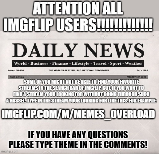 ATTENTION ALL IMGFLIP USERS | ATTENTION ALL IMGFLIP USERS!!!!!!!!!!!!! SOME OF YOU MIGHT NOT BE ABLE TO FIND YOUR FAVORITE STREAMS IN THE SEARCH BAR OF IMGFLIP. BUT, IF YOU WANT TO FIND A STREAM YOUR LOOKING FOR WITHOUT GOING THROUGH SUCH A HASSEL. TYPE IN THE STREAM YOUR LOOKING FOR LIKE THIS. FOR EXAMPLE:; IMGFLIP.COM/M/MEMES_OVERLOAD; IF YOU HAVE ANY QUESTIONS PLEASE TYPE THEME IN THE COMMENTS! | image tagged in newspaper,memes | made w/ Imgflip meme maker