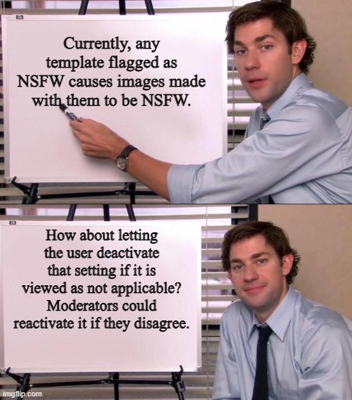 NSFW Flagged Templates | Currently, any template flagged as NSFW causes images made with them to be NSFW. How about letting the user deactivate that setting if it is viewed as not applicable? Moderators could reactivate it if they disagree. | image tagged in jim halpert explains,imgflip,imgflip users,memes,nsfw | made w/ Imgflip meme maker