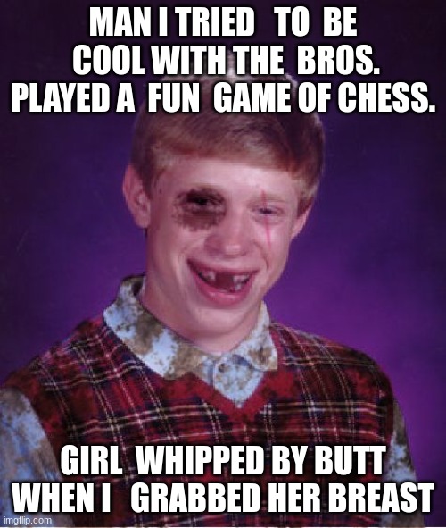 Beat-up Bad Luck Brian | MAN I TRIED   TO  BE  COOL WITH THE  BROS. PLAYED A  FUN  GAME OF CHESS. GIRL  WHIPPED BY BUTT WHEN I   GRABBED HER BREAST | image tagged in beat-up bad luck brian | made w/ Imgflip meme maker