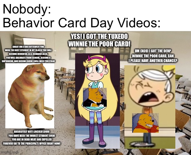 Nobody: Behavior Card Day Videos: | Nobody:
Behavior Card Day Videos:; YES! I GOT THE TUXEDO WINNIE THE POOH CARD! GREAT JOB STAR BUTTERFLY! YOU WERE THE BEST STUDENT IN MY CLASS! YOU WILL BECOME IMMORTAL AS A REWARD! ALSO, YOU WILL GRADUATE FROM SCHOOL, BECOME A SUPERHERO, AND BECOME RICH! I WILL MISS YOU STAR! UM (X69) I GOT THE DERP WINNIE THE POOH CARD, CAN I PLEASE HAVE ANOTHER CHANCE? ABSOLUTELY NOT! LINCOLN LOUD! YOU HAVE BEEN THE WORST STUDENT EVER! YOU ARE IN DEAD MEAT AND EXPELLED FOREVER! GO TO THE PRINCIPAL’S OFFICE RIGHT NOW! | image tagged in empty classroom,memes,goanimate,nobody,vyond,nobody absolutely no one | made w/ Imgflip meme maker