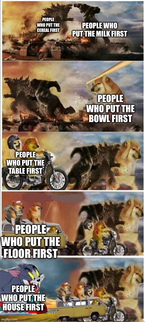 Yeah, idc about the whole “cereal or milk first” thing | PEOPLE WHO PUT THE MILK FIRST; PEOPLE WHO PUT THE CEREAL FIRST; PEOPLE WHO PUT THE BOWL FIRST; PEOPLE WHO PUT THE TABLE FIRST; PEOPLE WHO PUT THE FLOOR FIRST; PEOPLE WHO PUT THE HOUSE FIRST | image tagged in godzilla vs king kong vs doge vs buff doge vs tom | made w/ Imgflip meme maker
