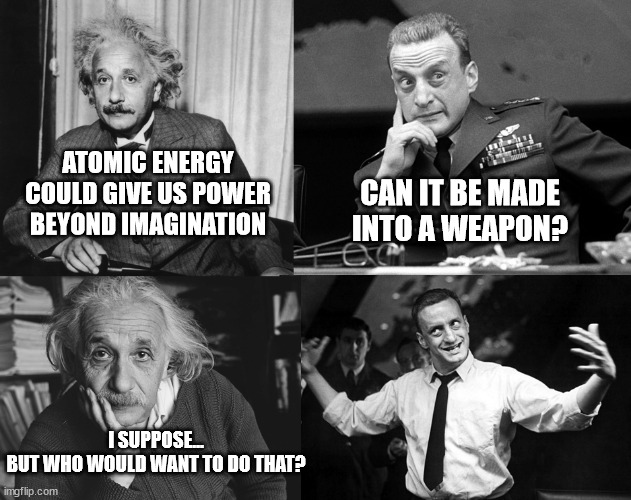Having A Blast |  ATOMIC ENERGY COULD GIVE US POWER BEYOND IMAGINATION; CAN IT BE MADE INTO A WEAPON? I SUPPOSE...
BUT WHO WOULD WANT TO DO THAT? | image tagged in albert einstein,dr strangelove,atomic bomb,nuclear bomb,nuclear power,nukes | made w/ Imgflip meme maker