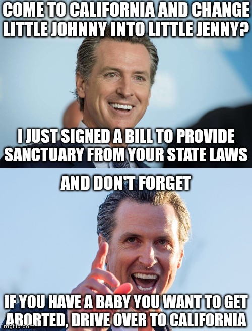 They love children so much! Indoctrinate, castrate, and eliminate | COME TO CALIFORNIA AND CHANGE LITTLE JOHNNY INTO LITTLE JENNY? I JUST SIGNED A BILL TO PROVIDE
SANCTUARY FROM YOUR STATE LAWS; AND DON'T FORGET; IF YOU HAVE A BABY YOU WANT TO GET
ABORTED, DRIVE OVER TO CALIFORNIA | image tagged in gavin newsom,insane idiot gavin newsom,democrats,liberals | made w/ Imgflip meme maker