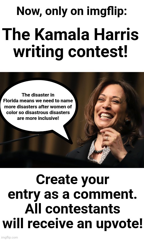The Kamala Harris writing contest | Now, only on imgflip:; The Kamala Harris writing contest! The disaster in
Florida means we need to name
more disasters after women of
color so disastrous disasters
are more inclusive! Create your entry as a comment.
All contestants will receive an upvote! | image tagged in kamala harris laughing,kamala harris,writing contest | made w/ Imgflip meme maker