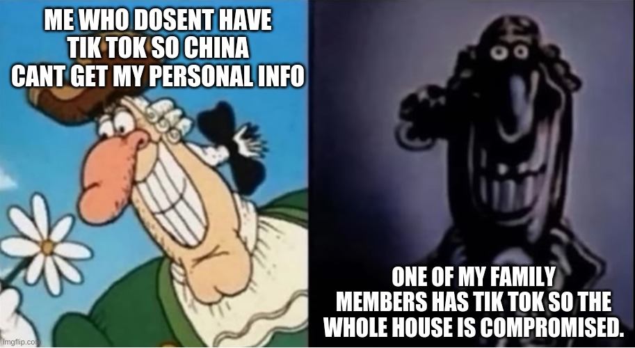 if one person is logged on to your internet and has tik tok the Chinese can access every device there | ME WHO DOSENT HAVE TIK TOK SO CHINA CANT GET MY PERSONAL INFO; ONE OF MY FAMILY MEMBERS HAS TIK TOK SO THE WHOLE HOUSE IS COMPROMISED. | image tagged in dr livesey light and dark | made w/ Imgflip meme maker