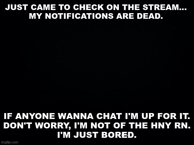 Black background | JUST CAME TO CHECK ON THE STREAM...

MY NOTIFICATIONS ARE DEAD. IF ANYONE WANNA CHAT I'M UP FOR IT.
DON'T WORRY, I'M NOT OF THE HNY RN.
I'M JUST BORED. AND DEPRESSED. | image tagged in black background | made w/ Imgflip meme maker