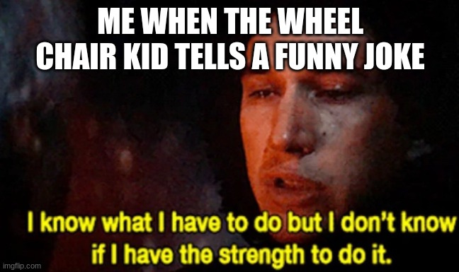I know what I have to do but I don’t know if I have the strength | ME WHEN THE WHEEL CHAIR KID TELLS A FUNNY JOKE | image tagged in i know what i have to do but i don t know if i have the strength | made w/ Imgflip meme maker