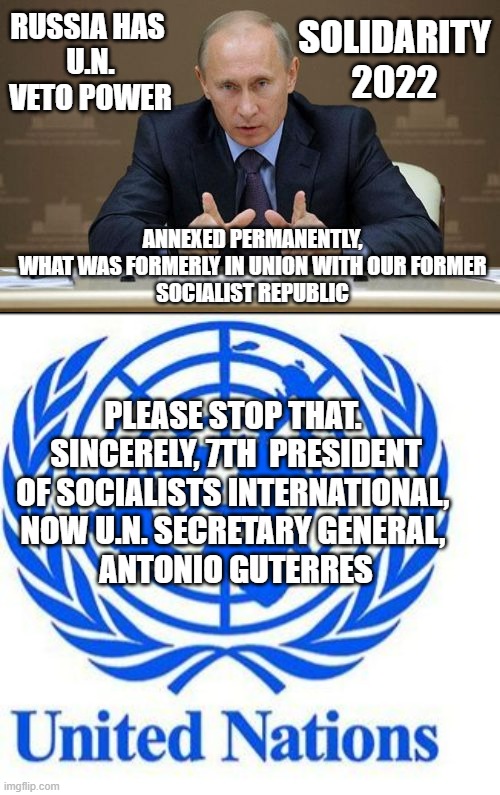 SOCIALISTS OF A FEATHER FLOCK TOGETHER in their Marxism | RUSSIA HAS 
U.N. VETO POWER; SOLIDARITY
2022; ANNEXED PERMANENTLY,
 WHAT WAS FORMERLY IN UNION WITH OUR FORMER 
SOCIALIST REPUBLIC; PLEASE STOP THAT. 
SINCERELY, 7TH  PRESIDENT OF SOCIALISTS INTERNATIONAL, 
NOW U.N. SECRETARY GENERAL, 
ANTONIO GUTERRES | image tagged in vladimir putin,united nations,antonio guterres,kamala harris,obama biden,tony blair | made w/ Imgflip meme maker