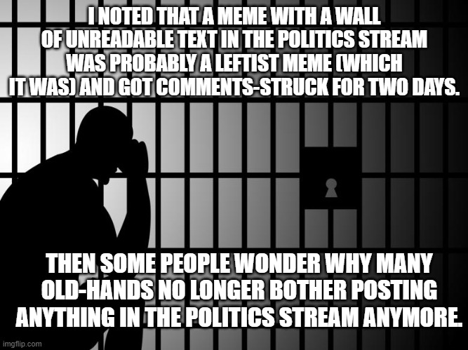 Comments again in 2 days.  Anyway, screw the Politics Stream and their increasingly leftist mods. | I NOTED THAT A MEME WITH A WALL OF UNREADABLE TEXT IN THE POLITICS STREAM WAS PROBABLY A LEFTIST MEME (WHICH IT WAS) AND GOT COMMENTS-STRUCK FOR TWO DAYS. THEN SOME PEOPLE WONDER WHY MANY OLD-HANDS NO LONGER BOTHER POSTING ANYTHING IN THE POLITICS STREAM ANYMORE. | image tagged in leftist mods | made w/ Imgflip meme maker