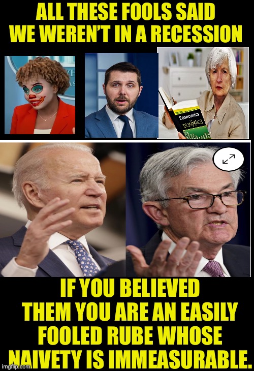 Are we in a recession yet? | ALL THESE FOOLS SAID WE WEREN’T IN A RECESSION; IF YOU BELIEVED THEM YOU ARE AN EASILY FOOLED RUBE WHOSE NAIVETY IS IMMEASURABLE. | image tagged in leftist liars,of course we are in a recession,are you better off under biden,higher gas,higher food,threat of nuclear war | made w/ Imgflip meme maker