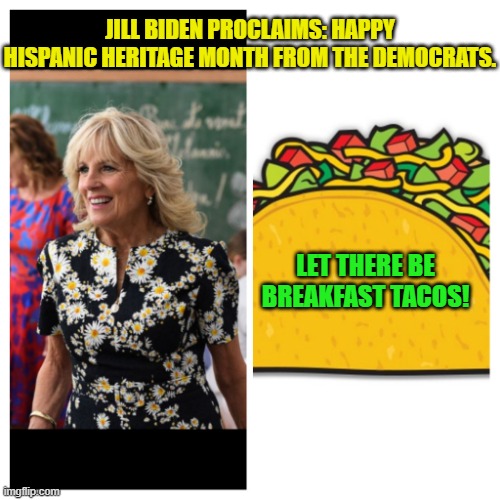 Yep . . . that's going to leave a political mark. | JILL BIDEN PROCLAIMS: HAPPY HISPANIC HERITAGE MONTH FROM THE DEMOCRATS. LET THERE BE BREAKFAST TACOS! | image tagged in jill biden and taco | made w/ Imgflip meme maker