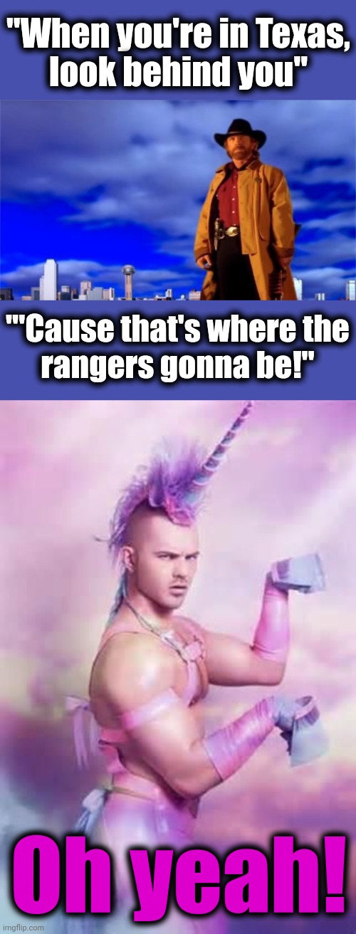 That's some theme song | "When you're in Texas,
look behind you"; "'Cause that's where the
rangers gonna be!"; Oh yeah! | image tagged in gay unicorn,memes,walker texas ranger,chuck norris | made w/ Imgflip meme maker