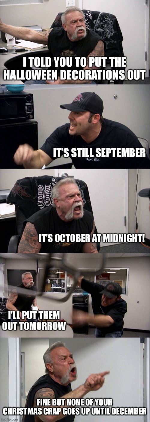 American Chopper Argument Meme |  I TOLD YOU TO PUT THE HALLOWEEN DECORATIONS OUT; IT’S STILL SEPTEMBER; IT’S OCTOBER AT MIDNIGHT! I’LL PUT THEM OUT TOMORROW; FINE BUT NONE OF YOUR CHRISTMAS CRAP GOES UP UNTIL DECEMBER | image tagged in memes,american chopper argument | made w/ Imgflip meme maker