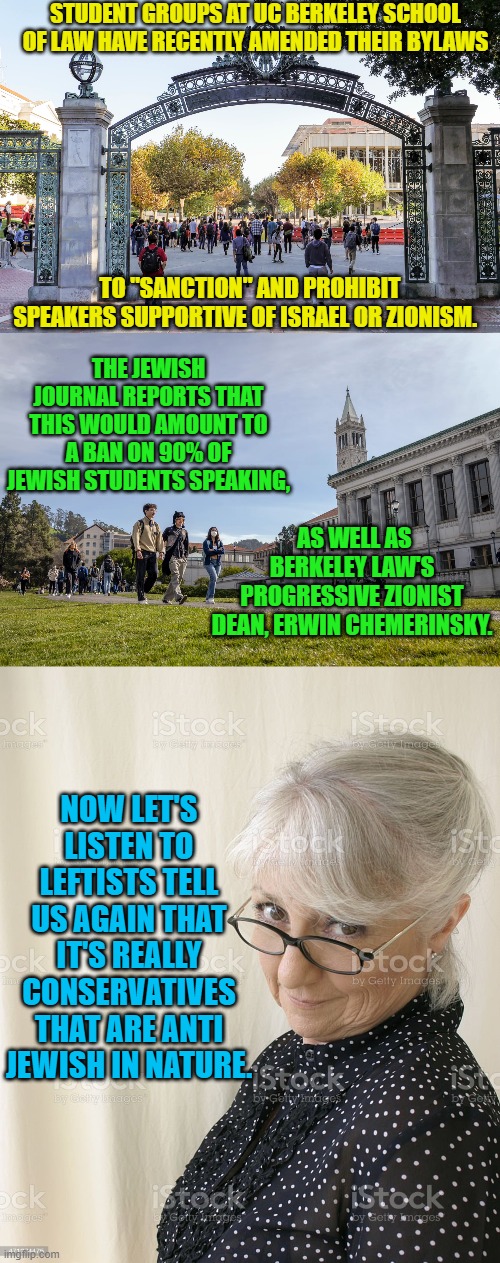 Not even leftists really BELIEVE their own political lies anymore. | STUDENT GROUPS AT UC BERKELEY SCHOOL OF LAW HAVE RECENTLY AMENDED THEIR BYLAWS; TO "SANCTION" AND PROHIBIT SPEAKERS SUPPORTIVE OF ISRAEL OR ZIONISM. THE JEWISH JOURNAL REPORTS THAT THIS WOULD AMOUNT TO A BAN ON 90% OF JEWISH STUDENTS SPEAKING, AS WELL AS BERKELEY LAW'S PROGRESSIVE ZIONIST DEAN, ERWIN CHEMERINSKY. NOW LET'S LISTEN TO LEFTISTS TELL US AGAIN THAT IT'S REALLY CONSERVATIVES THAT ARE ANTI JEWISH IN NATURE. | image tagged in leftists | made w/ Imgflip meme maker