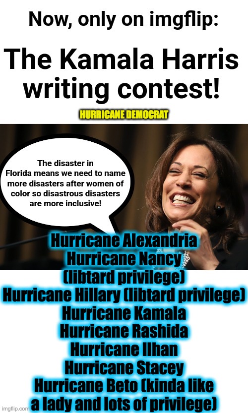 Writing contest challenge | HURRICANE DEMOCRAT; Hurricane Alexandria
Hurricane Nancy (libtard privilege)
Hurricane Hillary (libtard privilege)
Hurricane Kamala
Hurricane Rashida
Hurricane Ilhan
Hurricane Stacey
Hurricane Beto (kinda like a lady and lots of privilege) | image tagged in thanks bbbadboy | made w/ Imgflip meme maker