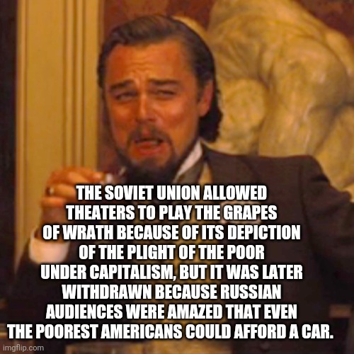 Laughing Leo | THE SOVIET UNION ALLOWED THEATERS TO PLAY THE GRAPES OF WRATH BECAUSE OF ITS DEPICTION OF THE PLIGHT OF THE POOR UNDER CAPITALISM, BUT IT WAS LATER WITHDRAWN BECAUSE RUSSIAN AUDIENCES WERE AMAZED THAT EVEN THE POOREST AMERICANS COULD AFFORD A CAR. | image tagged in memes,laughing leo | made w/ Imgflip meme maker