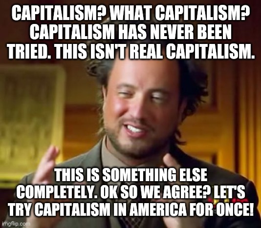 If this argument works for the communist swine, it should work for us | CAPITALISM? WHAT CAPITALISM? CAPITALISM HAS NEVER BEEN TRIED. THIS ISN'T REAL CAPITALISM. THIS IS SOMETHING ELSE COMPLETELY. OK SO WE AGREE? LET'S TRY CAPITALISM IN AMERICA FOR ONCE! | image tagged in memes,ancient aliens | made w/ Imgflip meme maker