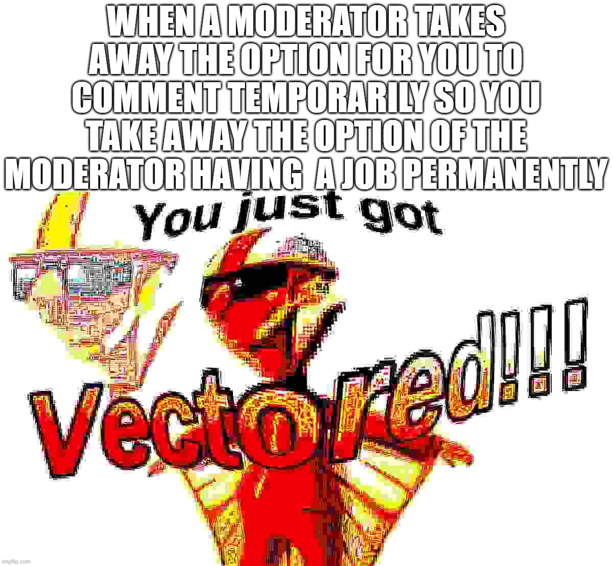 true story | WHEN A MODERATOR TAKES AWAY THE OPTION FOR YOU TO COMMENT TEMPORARILY SO YOU TAKE AWAY THE OPTION OF THE MODERATOR HAVING  A JOB PERMANENTLY | image tagged in deep fried vector,memes | made w/ Imgflip meme maker