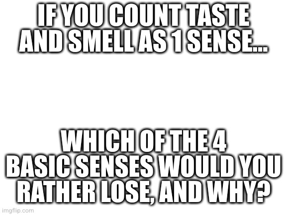 Blank White Template | IF YOU COUNT TASTE AND SMELL AS 1 SENSE... WHICH OF THE 4 BASIC SENSES WOULD YOU RATHER LOSE, AND WHY? | image tagged in blank white template | made w/ Imgflip meme maker