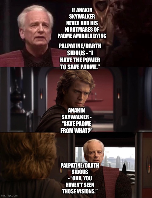 What if Anakin Skywalker never had his nightmares of Padme Amidala dying | IF ANAKIN SKYWALKER NEVER HAD HIS NIGHTMARES OF PADME AMIDALA DYING; PALPATINE/DARTH SIDOUS - “I HAVE THE POWER TO SAVE PADME.”; ANAKIN SKYWALKER - “SAVE PADME FROM WHAT?”; PALPATINE/DARTH SIDOUS - “OHH, YOU HAVEN’T SEEN THOSE VISIONS.” | image tagged in star wars,star wars memes,funny memes,what if | made w/ Imgflip meme maker