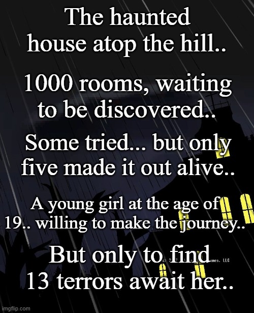 The House of Horrors (Sorry Dream, but you and Cross aren't in this one ;w;) | The haunted house atop the hill.. 1000 rooms, waiting to be discovered.. Some tried... but only five made it out alive.. A young girl at the age of 19.. willing to make the journey.. But only to find 13 terrors await her.. | made w/ Imgflip meme maker