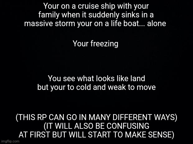 (Child OCs are recommended) | Your on a cruise ship with your family when it suddenly sinks in a massive storm your on a life boat... alone; Your freezing; You see what looks like land but your to cold and weak to move; (THIS RP CAN GO IN MANY DIFFERENT WAYS)
(IT WILL ALSO BE CONFUSING AT FIRST BUT WILL START TO MAKE SENSE) | image tagged in black background,roleplaying | made w/ Imgflip meme maker