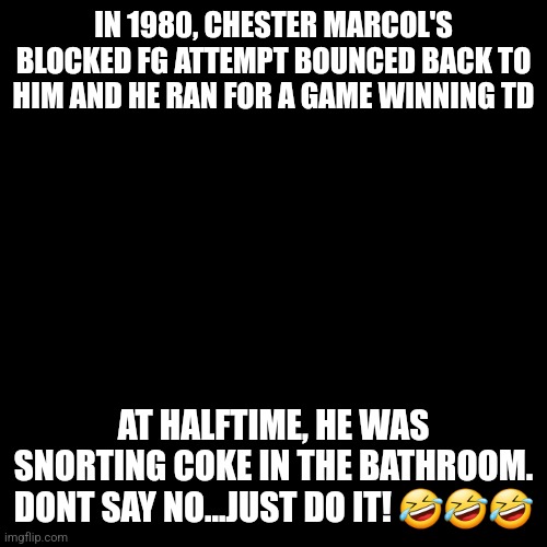 Snorting Blow during NFL game | IN 1980, CHESTER MARCOL'S BLOCKED FG ATTEMPT BOUNCED BACK TO HIM AND HE RAN FOR A GAME WINNING TD; AT HALFTIME, HE WAS SNORTING COKE IN THE BATHROOM.
DONT SAY NO...JUST DO IT! 🤣🤣🤣 | image tagged in cocaine is a hell of a drug | made w/ Imgflip meme maker