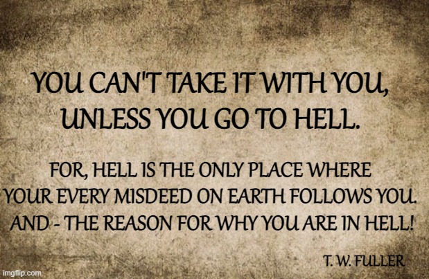 You Can't Take It With You, Unless... | YOU CAN'T TAKE IT WITH YOU,
UNLESS YOU GO TO HELL. FOR, HELL IS THE ONLY PLACE WHERE YOUR EVERY MISDEED ON EARTH FOLLOWS YOU.  AND - THE REASON FOR WHY YOU ARE IN HELL! T. W. FULLER | image tagged in quote 2,quotable quotes,quotes,deep thoughts,memes,heaven vs hell | made w/ Imgflip meme maker