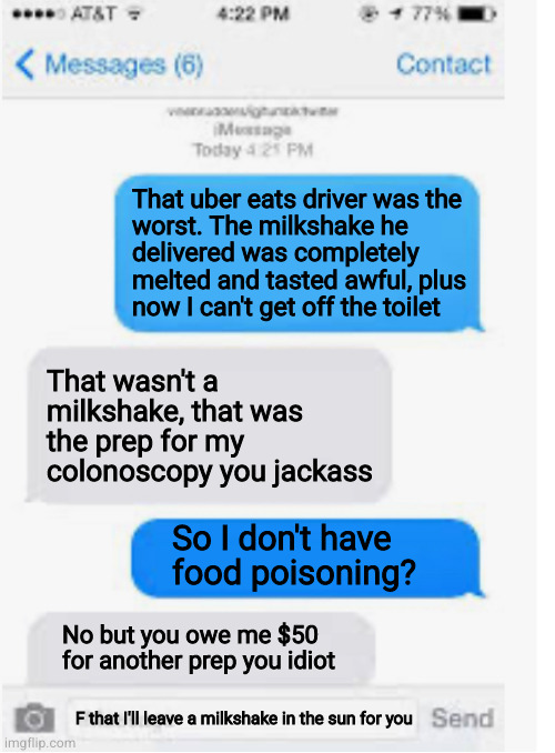 Blow it out yer ass | That uber eats driver was the
worst. The milkshake he
delivered was completely
melted and tasted awful, plus
now I can't get off the toilet; That wasn't a milkshake, that was the prep for my colonoscopy you jackass; So I don't have
food poisoning? No but you owe me $50
for another prep you idiot; F that I'll leave a milkshake in the sun for you | image tagged in blank text conversation | made w/ Imgflip meme maker