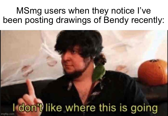 Jontron I don't like where this is going | MSmg users when they notice I’ve been posting drawings of Bendy recently: | image tagged in jontron i don't like where this is going | made w/ Imgflip meme maker