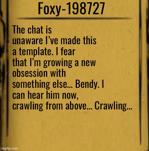 BATIM Audio Log | Foxy-198727; The chat is unaware I’ve made this a template. I fear that I’m growing a new obsession with something else… Bendy. I can hear him now, crawling from above… Crawling… | image tagged in batim audio log | made w/ Imgflip meme maker