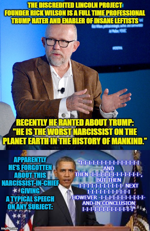 The defunct Lincoln Project was a real piece of work. | THE DISCREDITED LINCOLN PROJECT FOUNDER RICK WILSON IS A FULL TIME PROFESSIONAL TRUMP HATER AND ENABLER OF INSANE LEFTISTS; RECENTLY HE RANTED ABOUT TRUMP: "HE IS THE WORST NARCISSIST ON THE PLANET EARTH IN THE HISTORY OF MANKIND.”; APPARENTLY HE'S FORGOTTEN ABOUT THIS NARCISSIST-IN-CHIEF GIVING A TYPICAL SPEECH ON ANY SUBJECT:; "I-I-I-I-I-I-I-I-I-I-I-I-I-I-I AND THEN -I-I-I-I-I-I-I-I-I-I-I-I-, BUT THEN I-I-I-I-I-I-I-I-I-I-I- NEXT I-I-I-I-I-I-I-I-I-I-I HOWEVER -I-I-I-I-I-I-I-I-I-I-I- AND IN CONCLUSION I-I-I-I-I-I-I-I-I-I-I-I-I" | image tagged in rinos | made w/ Imgflip meme maker