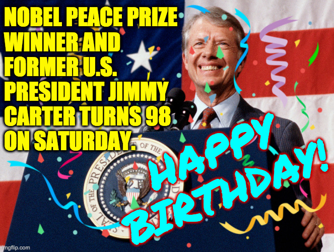 One of our most responsible and non-lethal Presidents  ( : | NOBEL PEACE PRIZE
WINNER AND
FORMER U.S.
PRESIDENT JIMMY
CARTER TURNS 98
ON SATURDAY. HAPPY
BIRTHDAY! | image tagged in memes,jimmy carter,happy birthday | made w/ Imgflip meme maker