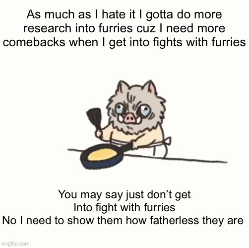 Baby inosuke | As much as I hate it I gotta do more research into furries cuz I need more comebacks when I get into fights with furries; You may say just don’t get Into fight with furries
No I need to show them how fatherless they are | image tagged in baby inosuke | made w/ Imgflip meme maker