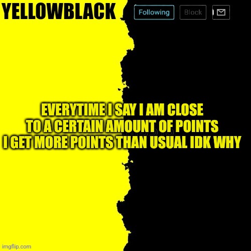 Yellowblack announcement template | EVERYTIME I SAY I AM CLOSE TO A CERTAIN AMOUNT OF POINTS I GET MORE POINTS THAN USUAL IDK WHY | image tagged in yellowblack announcement template | made w/ Imgflip meme maker